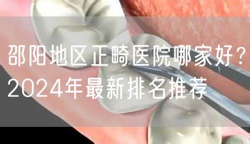 邵阳地区正畸医院哪家好？2024年最新排名推荐