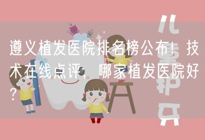 遵义植发医院排名榜公布！技术在线点评，哪家植发医院好？
