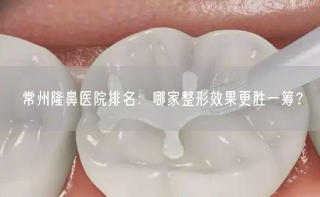 常州隆鼻医院排名：哪家整形效果更胜一筹？