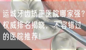 运城牙齿矫正医院哪家强？权威排名揭晓，不容错过的医院推荐！