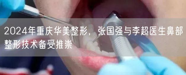 2024年重庆华美整形，张国强与李超医生鼻部整形技术备受推崇